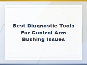Best Diagnostic Tools for Control Arm Bushing Issues You Need Now
