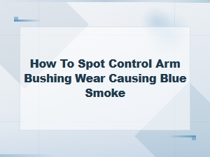 How to Spot Control Arm Bushing Wear Causing Blue Smoke – Key Symptoms & Fixes