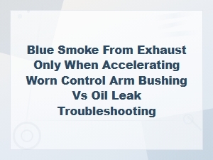 Blue Smoke From Exhaust When Accelerating: Control Arm Bushing vs Oil Leak Diagnosis